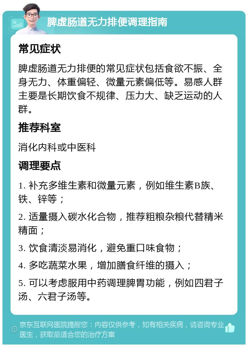 脾虚肠道无力排便调理指南 常见症状 脾虚肠道无力排便的常见症状包括食欲不振、全身无力、体重偏轻、微量元素偏低等。易感人群主要是长期饮食不规律、压力大、缺乏运动的人群。 推荐科室 消化内科或中医科 调理要点 1. 补充多维生素和微量元素，例如维生素B族、铁、锌等； 2. 适量摄入碳水化合物，推荐粗粮杂粮代替精米精面； 3. 饮食清淡易消化，避免重口味食物； 4. 多吃蔬菜水果，增加膳食纤维的摄入； 5. 可以考虑服用中药调理脾胃功能，例如四君子汤、六君子汤等。