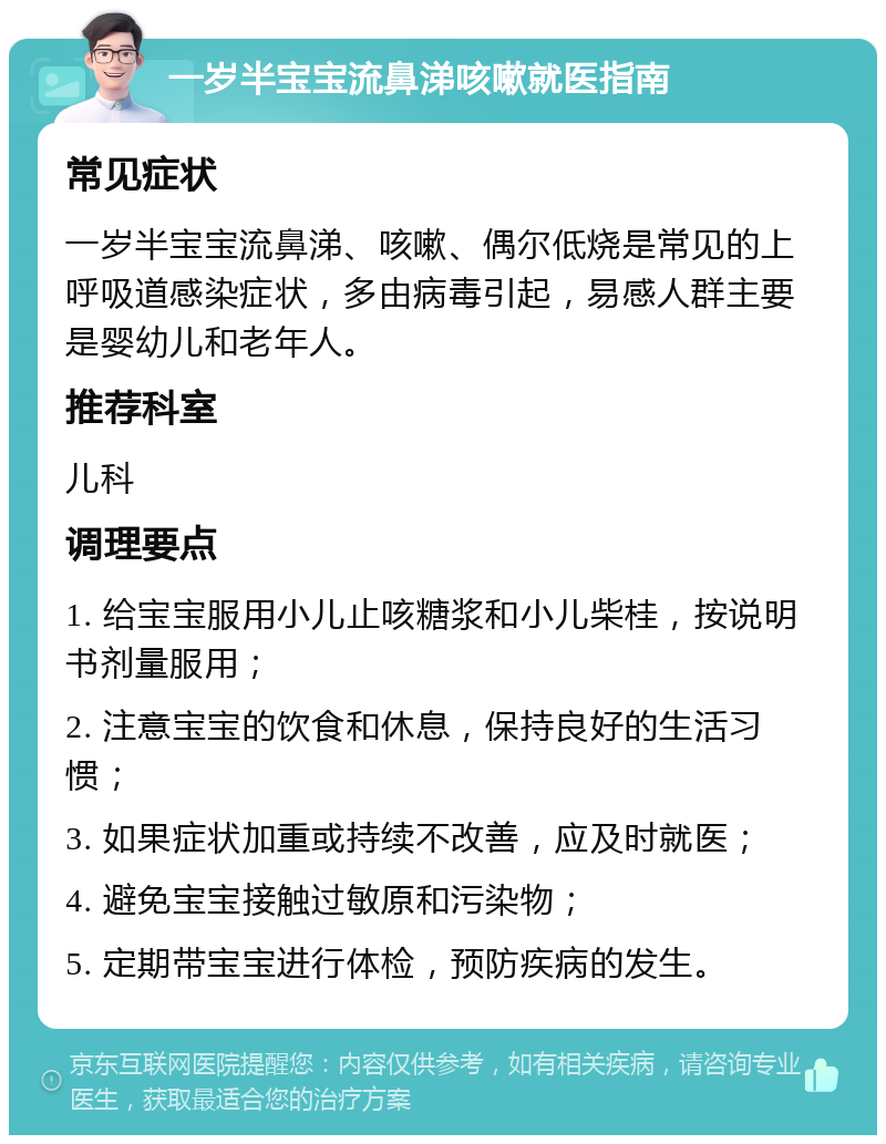 一岁半宝宝流鼻涕咳嗽就医指南 常见症状 一岁半宝宝流鼻涕、咳嗽、偶尔低烧是常见的上呼吸道感染症状，多由病毒引起，易感人群主要是婴幼儿和老年人。 推荐科室 儿科 调理要点 1. 给宝宝服用小儿止咳糖浆和小儿柴桂，按说明书剂量服用； 2. 注意宝宝的饮食和休息，保持良好的生活习惯； 3. 如果症状加重或持续不改善，应及时就医； 4. 避免宝宝接触过敏原和污染物； 5. 定期带宝宝进行体检，预防疾病的发生。