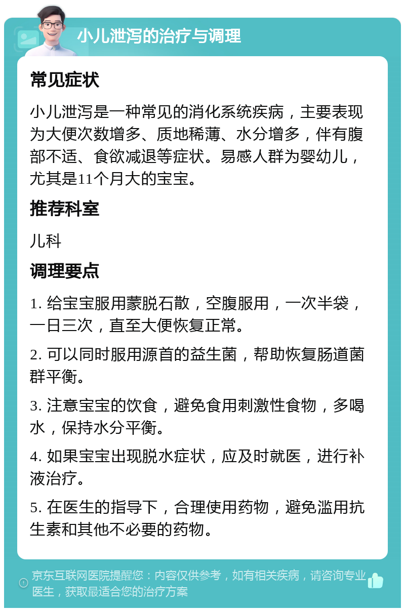 小儿泄泻的治疗与调理 常见症状 小儿泄泻是一种常见的消化系统疾病，主要表现为大便次数增多、质地稀薄、水分增多，伴有腹部不适、食欲减退等症状。易感人群为婴幼儿，尤其是11个月大的宝宝。 推荐科室 儿科 调理要点 1. 给宝宝服用蒙脱石散，空腹服用，一次半袋，一日三次，直至大便恢复正常。 2. 可以同时服用源首的益生菌，帮助恢复肠道菌群平衡。 3. 注意宝宝的饮食，避免食用刺激性食物，多喝水，保持水分平衡。 4. 如果宝宝出现脱水症状，应及时就医，进行补液治疗。 5. 在医生的指导下，合理使用药物，避免滥用抗生素和其他不必要的药物。