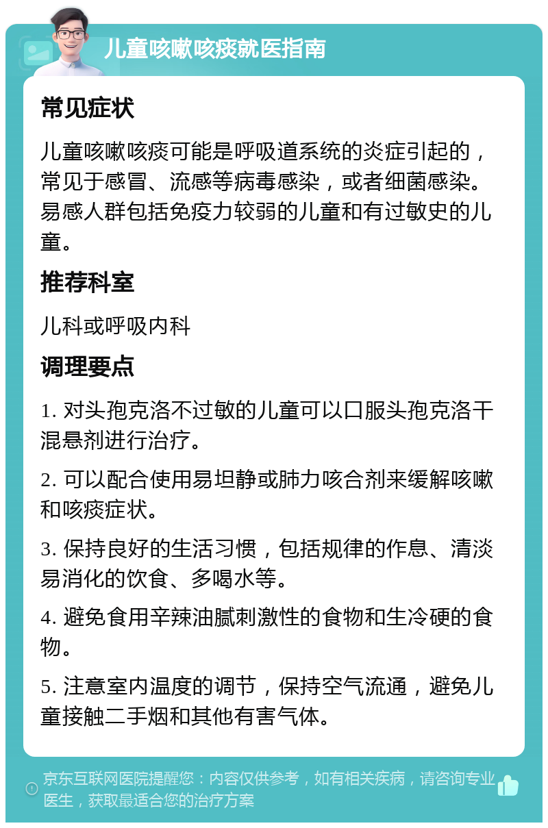 儿童咳嗽咳痰就医指南 常见症状 儿童咳嗽咳痰可能是呼吸道系统的炎症引起的，常见于感冒、流感等病毒感染，或者细菌感染。易感人群包括免疫力较弱的儿童和有过敏史的儿童。 推荐科室 儿科或呼吸内科 调理要点 1. 对头孢克洛不过敏的儿童可以口服头孢克洛干混悬剂进行治疗。 2. 可以配合使用易坦静或肺力咳合剂来缓解咳嗽和咳痰症状。 3. 保持良好的生活习惯，包括规律的作息、清淡易消化的饮食、多喝水等。 4. 避免食用辛辣油腻刺激性的食物和生冷硬的食物。 5. 注意室内温度的调节，保持空气流通，避免儿童接触二手烟和其他有害气体。