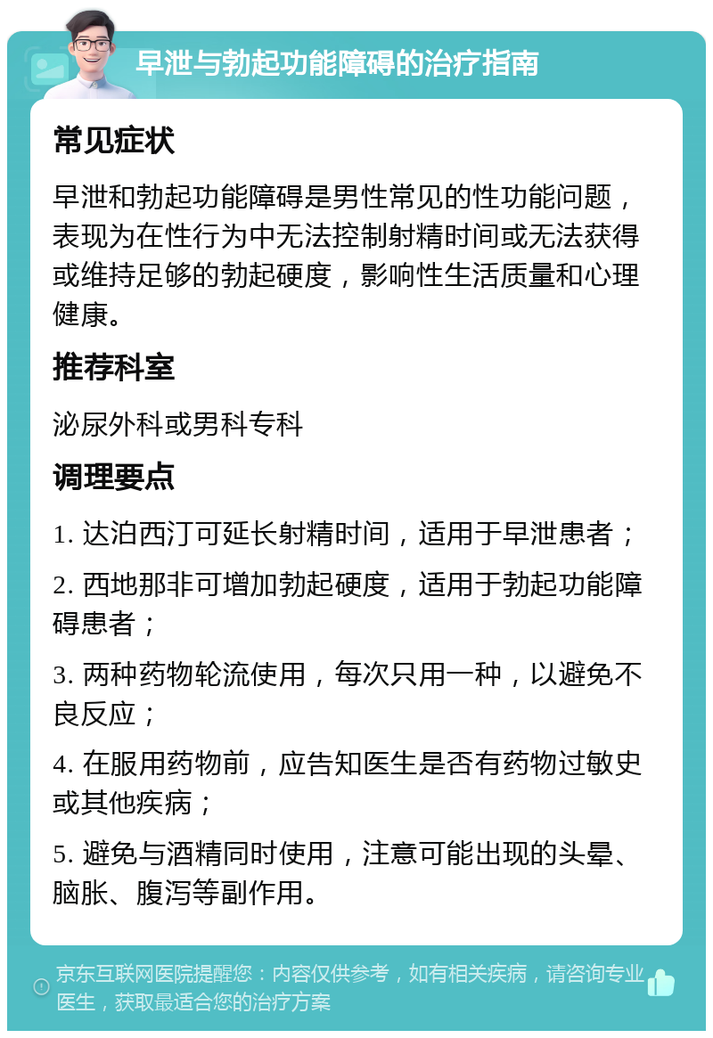 早泄与勃起功能障碍的治疗指南 常见症状 早泄和勃起功能障碍是男性常见的性功能问题，表现为在性行为中无法控制射精时间或无法获得或维持足够的勃起硬度，影响性生活质量和心理健康。 推荐科室 泌尿外科或男科专科 调理要点 1. 达泊西汀可延长射精时间，适用于早泄患者； 2. 西地那非可增加勃起硬度，适用于勃起功能障碍患者； 3. 两种药物轮流使用，每次只用一种，以避免不良反应； 4. 在服用药物前，应告知医生是否有药物过敏史或其他疾病； 5. 避免与酒精同时使用，注意可能出现的头晕、脑胀、腹泻等副作用。