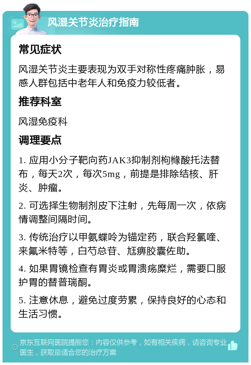 风湿关节炎治疗指南 常见症状 风湿关节炎主要表现为双手对称性疼痛肿胀，易感人群包括中老年人和免疫力较低者。 推荐科室 风湿免疫科 调理要点 1. 应用小分子靶向药JAK3抑制剂枸橼酸托法替布，每天2次，每次5mg，前提是排除结核、肝炎、肿瘤。 2. 可选择生物制剂皮下注射，先每周一次，依病情调整间隔时间。 3. 传统治疗以甲氨蝶呤为锚定药，联合羟氯喹、来氟米特等，白芍总苷、尪痹胶囊佐助。 4. 如果胃镜检查有胃炎或胃溃疡糜烂，需要口服护胃的替普瑞酮。 5. 注意休息，避免过度劳累，保持良好的心态和生活习惯。