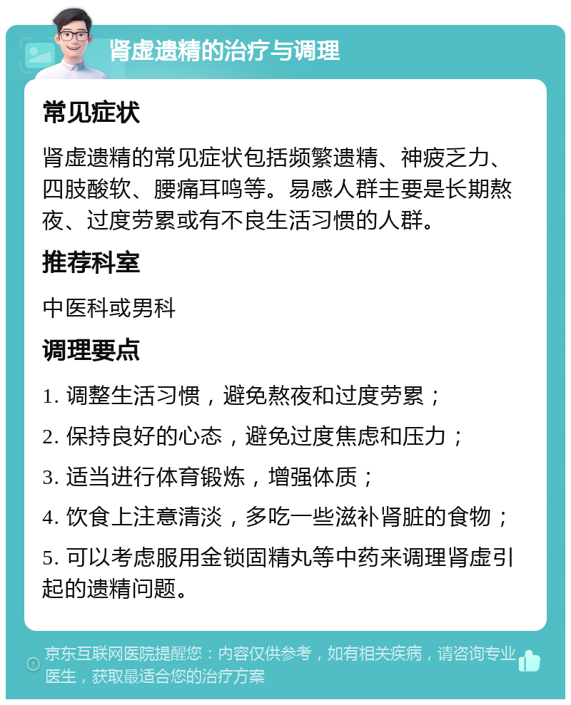 肾虚遗精的治疗与调理 常见症状 肾虚遗精的常见症状包括频繁遗精、神疲乏力、四肢酸软、腰痛耳鸣等。易感人群主要是长期熬夜、过度劳累或有不良生活习惯的人群。 推荐科室 中医科或男科 调理要点 1. 调整生活习惯，避免熬夜和过度劳累； 2. 保持良好的心态，避免过度焦虑和压力； 3. 适当进行体育锻炼，增强体质； 4. 饮食上注意清淡，多吃一些滋补肾脏的食物； 5. 可以考虑服用金锁固精丸等中药来调理肾虚引起的遗精问题。