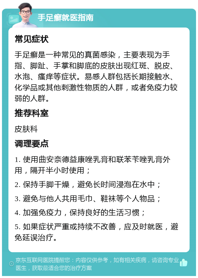 手足癣就医指南 常见症状 手足癣是一种常见的真菌感染，主要表现为手指、脚趾、手掌和脚底的皮肤出现红斑、脱皮、水泡、瘙痒等症状。易感人群包括长期接触水、化学品或其他刺激性物质的人群，或者免疫力较弱的人群。 推荐科室 皮肤科 调理要点 1. 使用曲安奈德益康唑乳膏和联苯苄唑乳膏外用，隔开半小时使用； 2. 保持手脚干燥，避免长时间浸泡在水中； 3. 避免与他人共用毛巾、鞋袜等个人物品； 4. 加强免疫力，保持良好的生活习惯； 5. 如果症状严重或持续不改善，应及时就医，避免延误治疗。