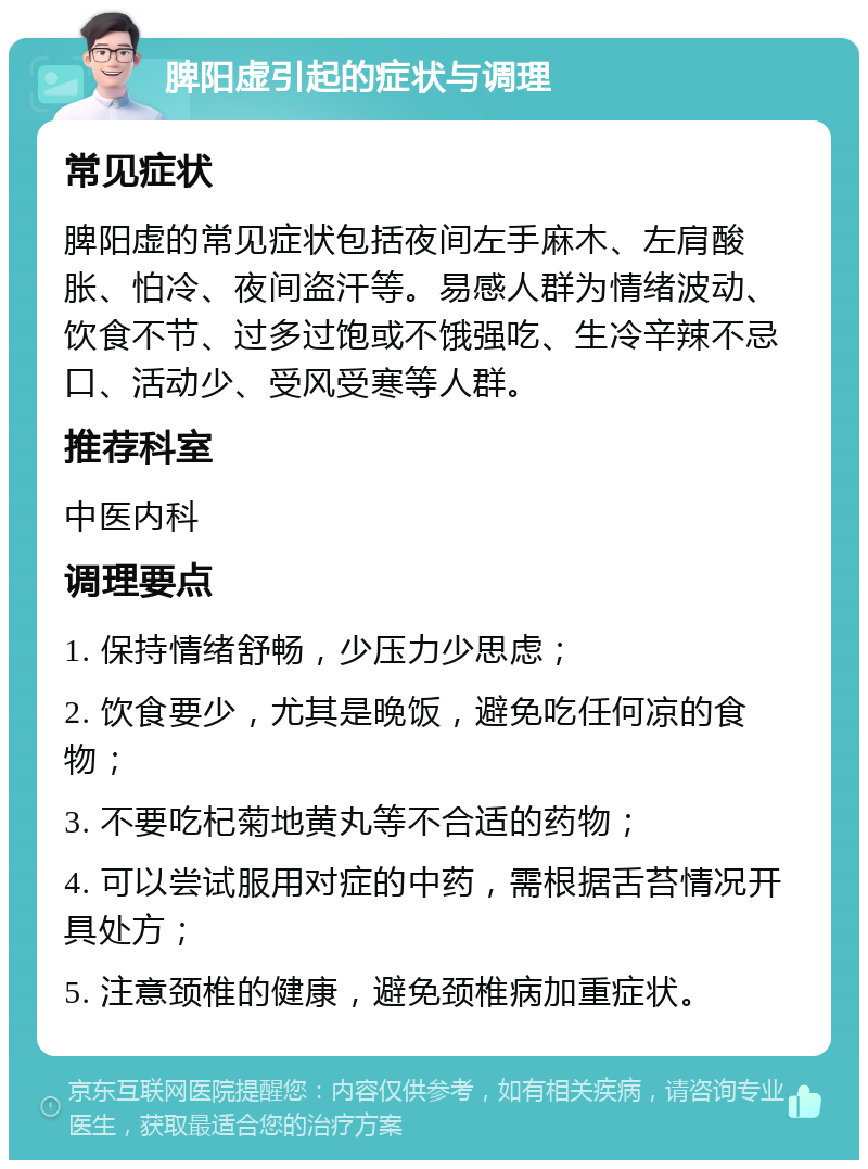 脾阳虚引起的症状与调理 常见症状 脾阳虚的常见症状包括夜间左手麻木、左肩酸胀、怕冷、夜间盗汗等。易感人群为情绪波动、饮食不节、过多过饱或不饿强吃、生冷辛辣不忌口、活动少、受风受寒等人群。 推荐科室 中医内科 调理要点 1. 保持情绪舒畅，少压力少思虑； 2. 饮食要少，尤其是晚饭，避免吃任何凉的食物； 3. 不要吃杞菊地黄丸等不合适的药物； 4. 可以尝试服用对症的中药，需根据舌苔情况开具处方； 5. 注意颈椎的健康，避免颈椎病加重症状。