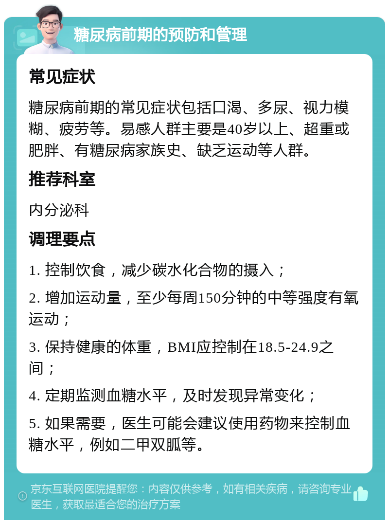 糖尿病前期的预防和管理 常见症状 糖尿病前期的常见症状包括口渴、多尿、视力模糊、疲劳等。易感人群主要是40岁以上、超重或肥胖、有糖尿病家族史、缺乏运动等人群。 推荐科室 内分泌科 调理要点 1. 控制饮食，减少碳水化合物的摄入； 2. 增加运动量，至少每周150分钟的中等强度有氧运动； 3. 保持健康的体重，BMI应控制在18.5-24.9之间； 4. 定期监测血糖水平，及时发现异常变化； 5. 如果需要，医生可能会建议使用药物来控制血糖水平，例如二甲双胍等。