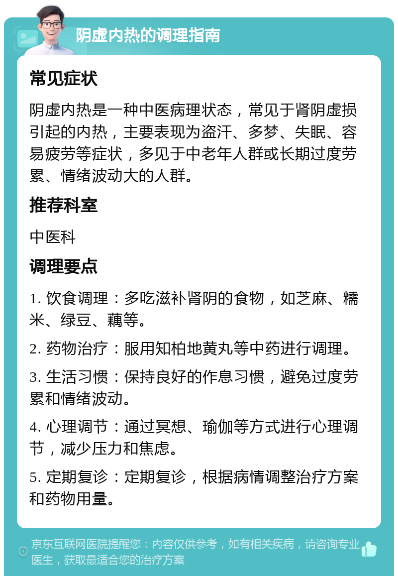 阴虚内热的调理指南 常见症状 阴虚内热是一种中医病理状态，常见于肾阴虚损引起的内热，主要表现为盗汗、多梦、失眠、容易疲劳等症状，多见于中老年人群或长期过度劳累、情绪波动大的人群。 推荐科室 中医科 调理要点 1. 饮食调理：多吃滋补肾阴的食物，如芝麻、糯米、绿豆、藕等。 2. 药物治疗：服用知柏地黄丸等中药进行调理。 3. 生活习惯：保持良好的作息习惯，避免过度劳累和情绪波动。 4. 心理调节：通过冥想、瑜伽等方式进行心理调节，减少压力和焦虑。 5. 定期复诊：定期复诊，根据病情调整治疗方案和药物用量。