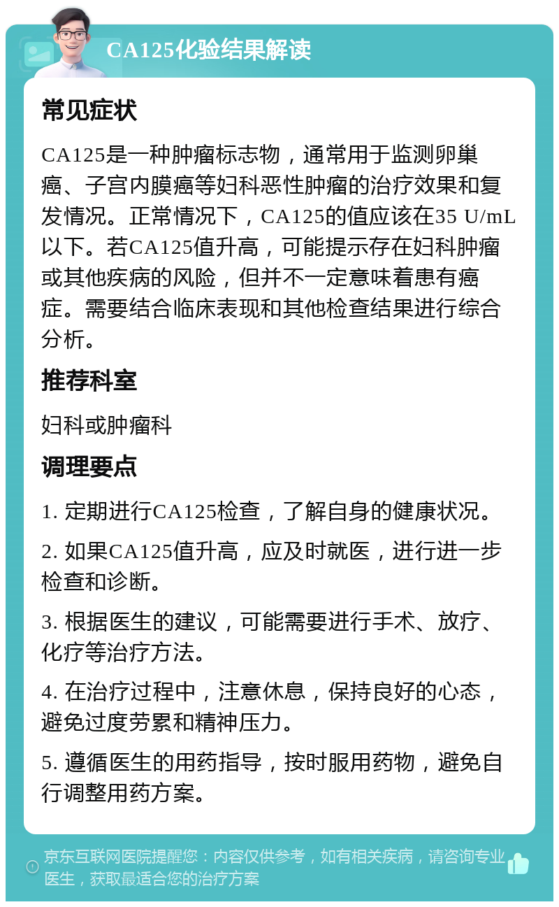 CA125化验结果解读 常见症状 CA125是一种肿瘤标志物，通常用于监测卵巢癌、子宫内膜癌等妇科恶性肿瘤的治疗效果和复发情况。正常情况下，CA125的值应该在35 U/mL以下。若CA125值升高，可能提示存在妇科肿瘤或其他疾病的风险，但并不一定意味着患有癌症。需要结合临床表现和其他检查结果进行综合分析。 推荐科室 妇科或肿瘤科 调理要点 1. 定期进行CA125检查，了解自身的健康状况。 2. 如果CA125值升高，应及时就医，进行进一步检查和诊断。 3. 根据医生的建议，可能需要进行手术、放疗、化疗等治疗方法。 4. 在治疗过程中，注意休息，保持良好的心态，避免过度劳累和精神压力。 5. 遵循医生的用药指导，按时服用药物，避免自行调整用药方案。