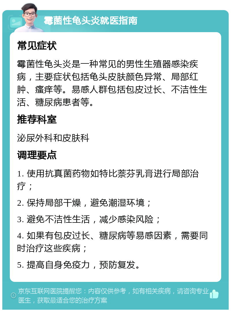 霉菌性龟头炎就医指南 常见症状 霉菌性龟头炎是一种常见的男性生殖器感染疾病，主要症状包括龟头皮肤颜色异常、局部红肿、瘙痒等。易感人群包括包皮过长、不洁性生活、糖尿病患者等。 推荐科室 泌尿外科和皮肤科 调理要点 1. 使用抗真菌药物如特比萘芬乳膏进行局部治疗； 2. 保持局部干燥，避免潮湿环境； 3. 避免不洁性生活，减少感染风险； 4. 如果有包皮过长、糖尿病等易感因素，需要同时治疗这些疾病； 5. 提高自身免疫力，预防复发。