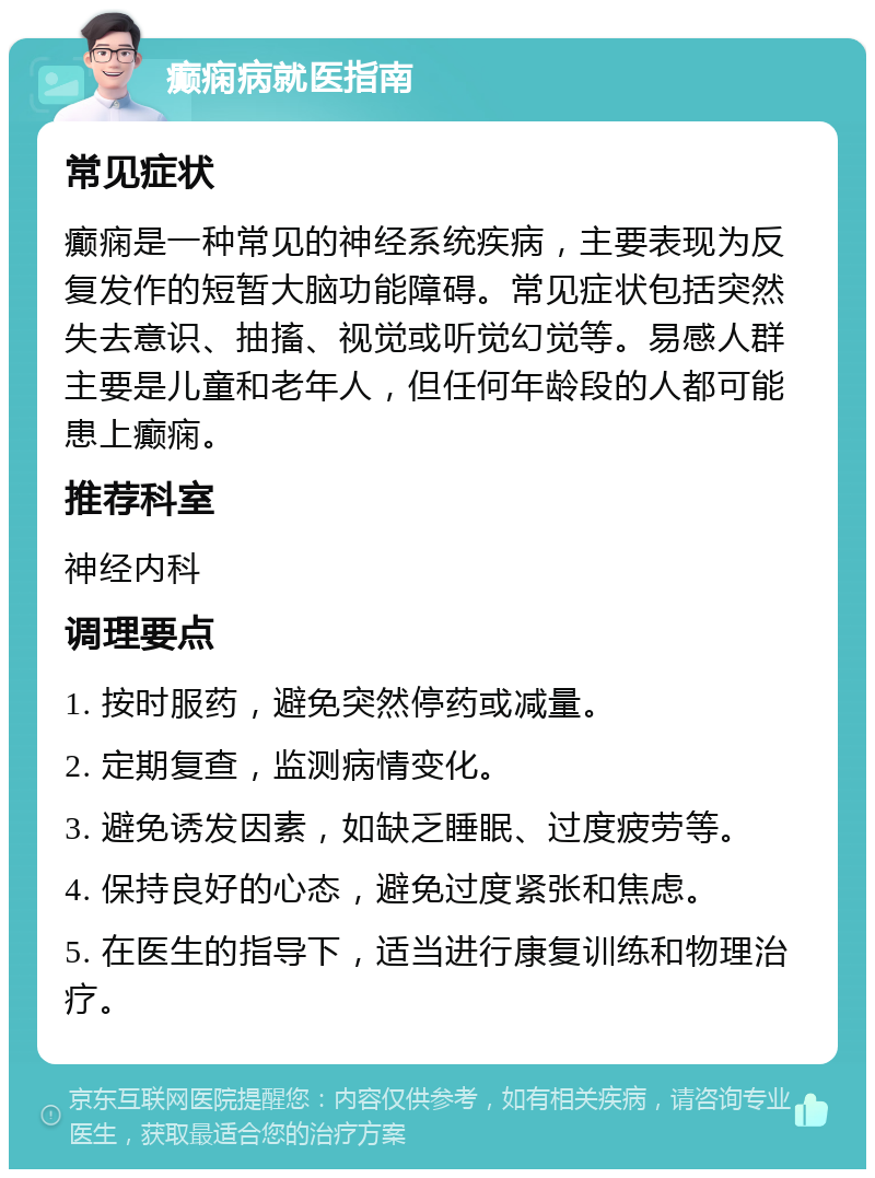 癫痫病就医指南 常见症状 癫痫是一种常见的神经系统疾病，主要表现为反复发作的短暂大脑功能障碍。常见症状包括突然失去意识、抽搐、视觉或听觉幻觉等。易感人群主要是儿童和老年人，但任何年龄段的人都可能患上癫痫。 推荐科室 神经内科 调理要点 1. 按时服药，避免突然停药或减量。 2. 定期复查，监测病情变化。 3. 避免诱发因素，如缺乏睡眠、过度疲劳等。 4. 保持良好的心态，避免过度紧张和焦虑。 5. 在医生的指导下，适当进行康复训练和物理治疗。