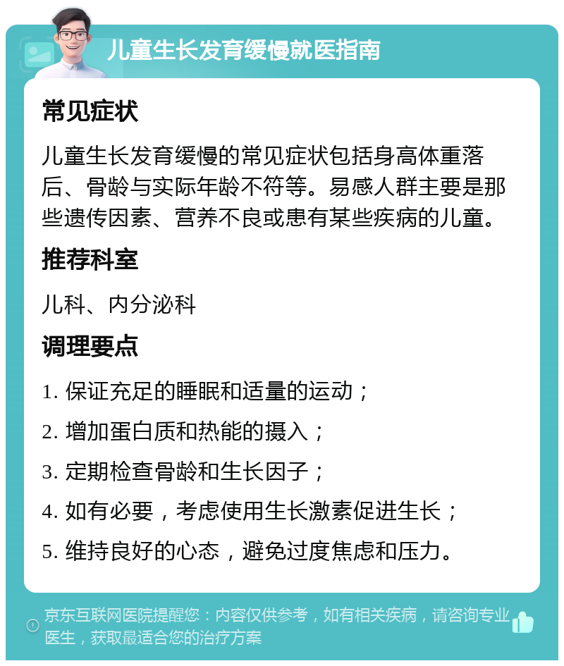 儿童生长发育缓慢就医指南 常见症状 儿童生长发育缓慢的常见症状包括身高体重落后、骨龄与实际年龄不符等。易感人群主要是那些遗传因素、营养不良或患有某些疾病的儿童。 推荐科室 儿科、内分泌科 调理要点 1. 保证充足的睡眠和适量的运动； 2. 增加蛋白质和热能的摄入； 3. 定期检查骨龄和生长因子； 4. 如有必要，考虑使用生长激素促进生长； 5. 维持良好的心态，避免过度焦虑和压力。