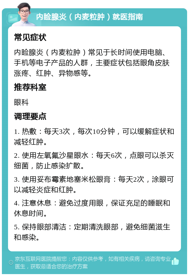 内睑腺炎（内麦粒肿）就医指南 常见症状 内睑腺炎（内麦粒肿）常见于长时间使用电脑、手机等电子产品的人群，主要症状包括眼角皮肤涨疼、红肿、异物感等。 推荐科室 眼科 调理要点 1. 热敷：每天3次，每次10分钟，可以缓解症状和减轻红肿。 2. 使用左氧氟沙星眼水：每天6次，点眼可以杀灭细菌，防止感染扩散。 3. 使用妥布霉素地塞米松眼膏：每天2次，涂眼可以减轻炎症和红肿。 4. 注意休息：避免过度用眼，保证充足的睡眠和休息时间。 5. 保持眼部清洁：定期清洗眼部，避免细菌滋生和感染。