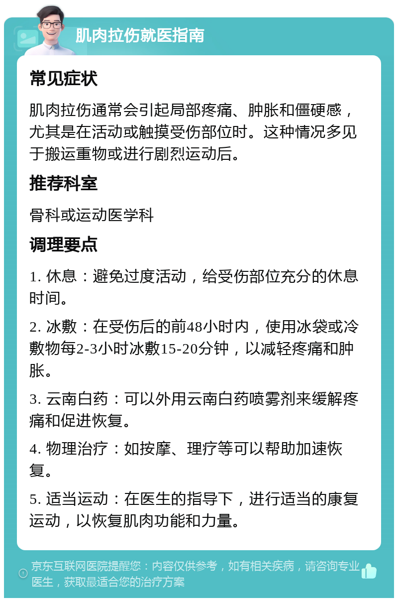 肌肉拉伤就医指南 常见症状 肌肉拉伤通常会引起局部疼痛、肿胀和僵硬感，尤其是在活动或触摸受伤部位时。这种情况多见于搬运重物或进行剧烈运动后。 推荐科室 骨科或运动医学科 调理要点 1. 休息：避免过度活动，给受伤部位充分的休息时间。 2. 冰敷：在受伤后的前48小时内，使用冰袋或冷敷物每2-3小时冰敷15-20分钟，以减轻疼痛和肿胀。 3. 云南白药：可以外用云南白药喷雾剂来缓解疼痛和促进恢复。 4. 物理治疗：如按摩、理疗等可以帮助加速恢复。 5. 适当运动：在医生的指导下，进行适当的康复运动，以恢复肌肉功能和力量。