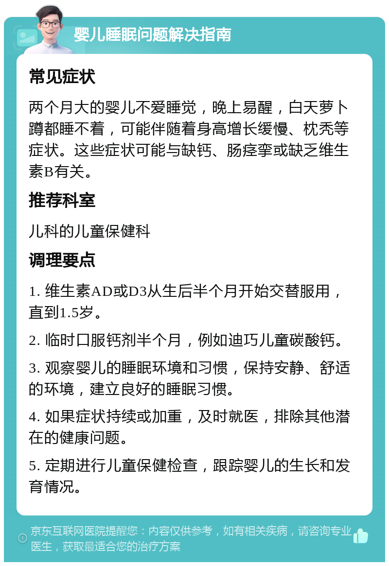 婴儿睡眠问题解决指南 常见症状 两个月大的婴儿不爱睡觉，晚上易醒，白天萝卜蹲都睡不着，可能伴随着身高增长缓慢、枕秃等症状。这些症状可能与缺钙、肠痉挛或缺乏维生素B有关。 推荐科室 儿科的儿童保健科 调理要点 1. 维生素AD或D3从生后半个月开始交替服用，直到1.5岁。 2. 临时口服钙剂半个月，例如迪巧儿童碳酸钙。 3. 观察婴儿的睡眠环境和习惯，保持安静、舒适的环境，建立良好的睡眠习惯。 4. 如果症状持续或加重，及时就医，排除其他潜在的健康问题。 5. 定期进行儿童保健检查，跟踪婴儿的生长和发育情况。