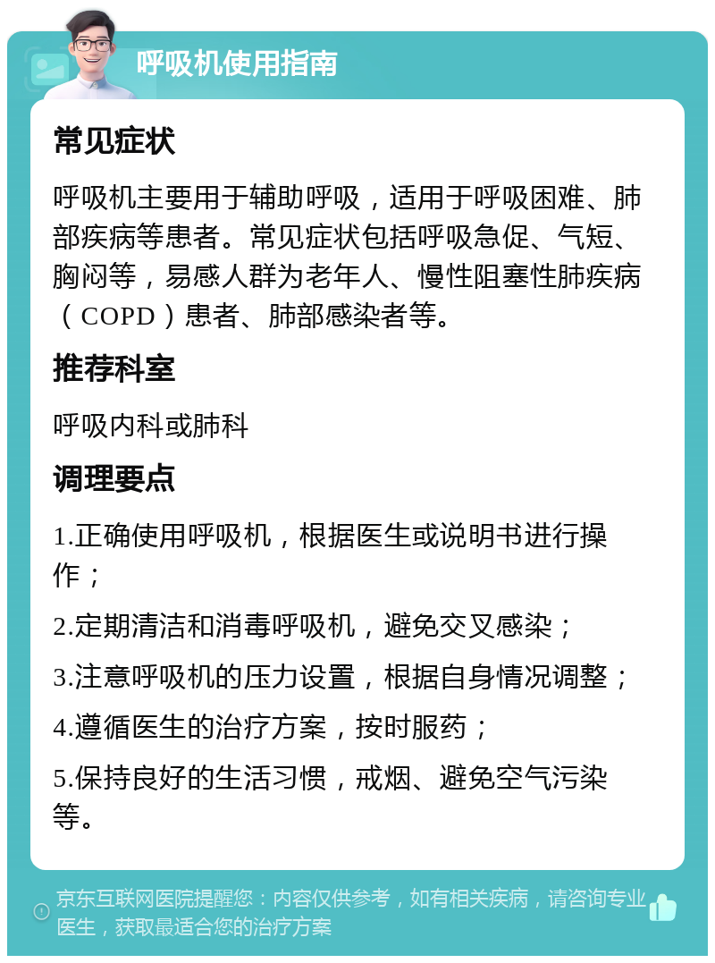 呼吸机使用指南 常见症状 呼吸机主要用于辅助呼吸，适用于呼吸困难、肺部疾病等患者。常见症状包括呼吸急促、气短、胸闷等，易感人群为老年人、慢性阻塞性肺疾病（COPD）患者、肺部感染者等。 推荐科室 呼吸内科或肺科 调理要点 1.正确使用呼吸机，根据医生或说明书进行操作； 2.定期清洁和消毒呼吸机，避免交叉感染； 3.注意呼吸机的压力设置，根据自身情况调整； 4.遵循医生的治疗方案，按时服药； 5.保持良好的生活习惯，戒烟、避免空气污染等。