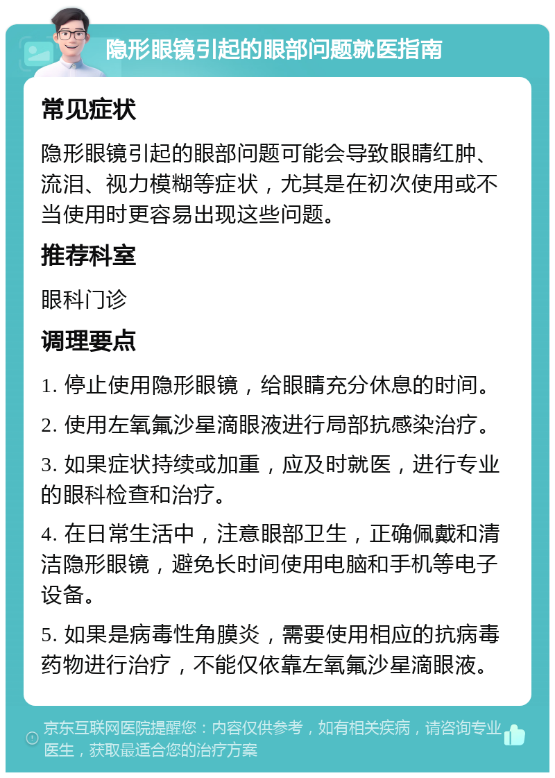 隐形眼镜引起的眼部问题就医指南 常见症状 隐形眼镜引起的眼部问题可能会导致眼睛红肿、流泪、视力模糊等症状，尤其是在初次使用或不当使用时更容易出现这些问题。 推荐科室 眼科门诊 调理要点 1. 停止使用隐形眼镜，给眼睛充分休息的时间。 2. 使用左氧氟沙星滴眼液进行局部抗感染治疗。 3. 如果症状持续或加重，应及时就医，进行专业的眼科检查和治疗。 4. 在日常生活中，注意眼部卫生，正确佩戴和清洁隐形眼镜，避免长时间使用电脑和手机等电子设备。 5. 如果是病毒性角膜炎，需要使用相应的抗病毒药物进行治疗，不能仅依靠左氧氟沙星滴眼液。