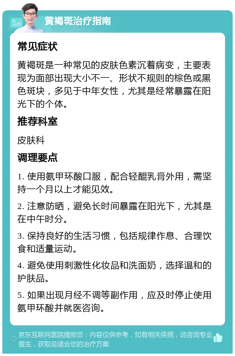 黄褐斑治疗指南 常见症状 黄褐斑是一种常见的皮肤色素沉着病变，主要表现为面部出现大小不一、形状不规则的棕色或黑色斑块，多见于中年女性，尤其是经常暴露在阳光下的个体。 推荐科室 皮肤科 调理要点 1. 使用氨甲环酸口服，配合轻醌乳膏外用，需坚持一个月以上才能见效。 2. 注意防晒，避免长时间暴露在阳光下，尤其是在中午时分。 3. 保持良好的生活习惯，包括规律作息、合理饮食和适量运动。 4. 避免使用刺激性化妆品和洗面奶，选择温和的护肤品。 5. 如果出现月经不调等副作用，应及时停止使用氨甲环酸并就医咨询。