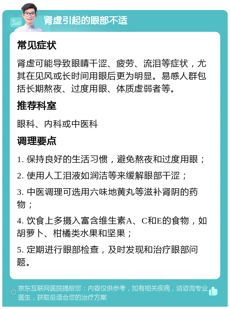 肾虚引起的眼部不适 常见症状 肾虚可能导致眼睛干涩、疲劳、流泪等症状，尤其在见风或长时间用眼后更为明显。易感人群包括长期熬夜、过度用眼、体质虚弱者等。 推荐科室 眼科、内科或中医科 调理要点 1. 保持良好的生活习惯，避免熬夜和过度用眼； 2. 使用人工泪液如润洁等来缓解眼部干涩； 3. 中医调理可选用六味地黄丸等滋补肾阴的药物； 4. 饮食上多摄入富含维生素A、C和E的食物，如胡萝卜、柑橘类水果和坚果； 5. 定期进行眼部检查，及时发现和治疗眼部问题。