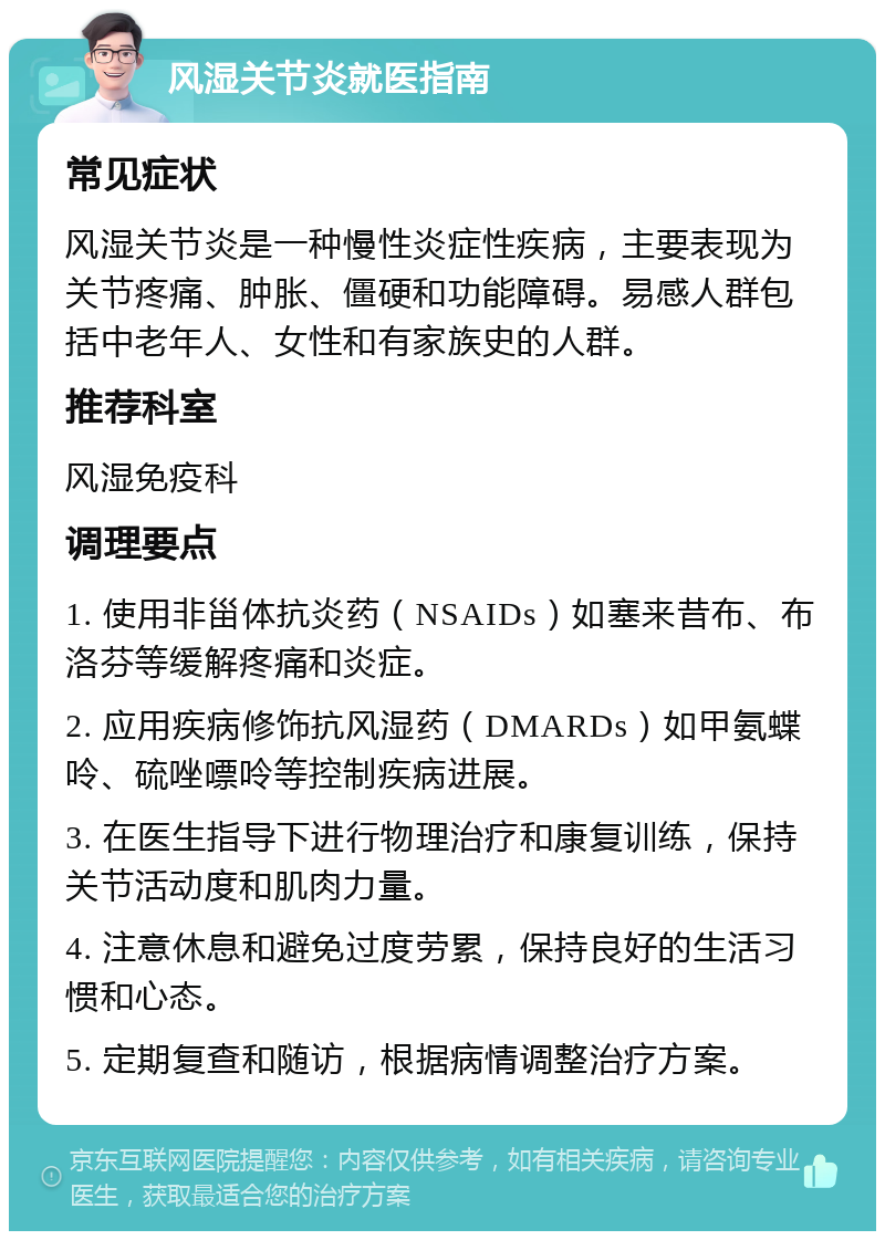 风湿关节炎就医指南 常见症状 风湿关节炎是一种慢性炎症性疾病，主要表现为关节疼痛、肿胀、僵硬和功能障碍。易感人群包括中老年人、女性和有家族史的人群。 推荐科室 风湿免疫科 调理要点 1. 使用非甾体抗炎药（NSAIDs）如塞来昔布、布洛芬等缓解疼痛和炎症。 2. 应用疾病修饰抗风湿药（DMARDs）如甲氨蝶呤、硫唑嘌呤等控制疾病进展。 3. 在医生指导下进行物理治疗和康复训练，保持关节活动度和肌肉力量。 4. 注意休息和避免过度劳累，保持良好的生活习惯和心态。 5. 定期复查和随访，根据病情调整治疗方案。