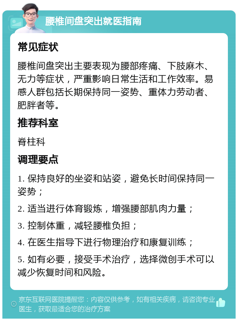 腰椎间盘突出就医指南 常见症状 腰椎间盘突出主要表现为腰部疼痛、下肢麻木、无力等症状，严重影响日常生活和工作效率。易感人群包括长期保持同一姿势、重体力劳动者、肥胖者等。 推荐科室 脊柱科 调理要点 1. 保持良好的坐姿和站姿，避免长时间保持同一姿势； 2. 适当进行体育锻炼，增强腰部肌肉力量； 3. 控制体重，减轻腰椎负担； 4. 在医生指导下进行物理治疗和康复训练； 5. 如有必要，接受手术治疗，选择微创手术可以减少恢复时间和风险。