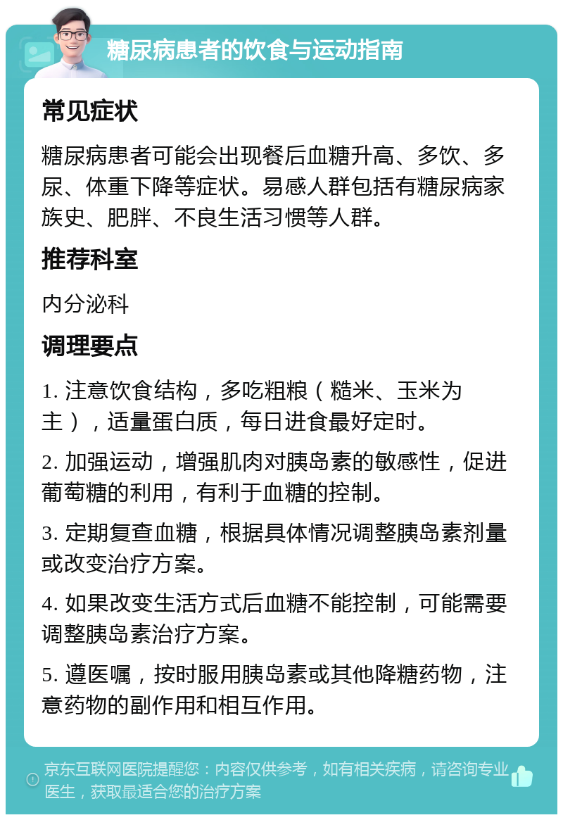 糖尿病患者的饮食与运动指南 常见症状 糖尿病患者可能会出现餐后血糖升高、多饮、多尿、体重下降等症状。易感人群包括有糖尿病家族史、肥胖、不良生活习惯等人群。 推荐科室 内分泌科 调理要点 1. 注意饮食结构，多吃粗粮（糙米、玉米为主），适量蛋白质，每日进食最好定时。 2. 加强运动，增强肌肉对胰岛素的敏感性，促进葡萄糖的利用，有利于血糖的控制。 3. 定期复查血糖，根据具体情况调整胰岛素剂量或改变治疗方案。 4. 如果改变生活方式后血糖不能控制，可能需要调整胰岛素治疗方案。 5. 遵医嘱，按时服用胰岛素或其他降糖药物，注意药物的副作用和相互作用。