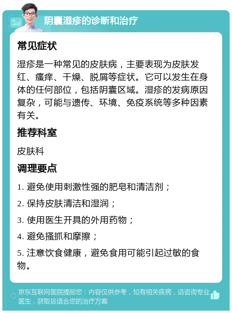 阴囊湿疹的诊断和治疗 常见症状 湿疹是一种常见的皮肤病，主要表现为皮肤发红、瘙痒、干燥、脱屑等症状。它可以发生在身体的任何部位，包括阴囊区域。湿疹的发病原因复杂，可能与遗传、环境、免疫系统等多种因素有关。 推荐科室 皮肤科 调理要点 1. 避免使用刺激性强的肥皂和清洁剂； 2. 保持皮肤清洁和湿润； 3. 使用医生开具的外用药物； 4. 避免搔抓和摩擦； 5. 注意饮食健康，避免食用可能引起过敏的食物。