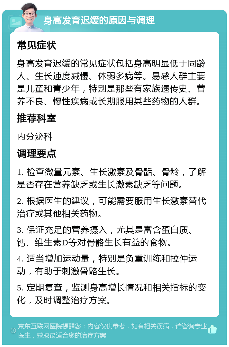 身高发育迟缓的原因与调理 常见症状 身高发育迟缓的常见症状包括身高明显低于同龄人、生长速度减慢、体弱多病等。易感人群主要是儿童和青少年，特别是那些有家族遗传史、营养不良、慢性疾病或长期服用某些药物的人群。 推荐科室 内分泌科 调理要点 1. 检查微量元素、生长激素及骨骺、骨龄，了解是否存在营养缺乏或生长激素缺乏等问题。 2. 根据医生的建议，可能需要服用生长激素替代治疗或其他相关药物。 3. 保证充足的营养摄入，尤其是富含蛋白质、钙、维生素D等对骨骼生长有益的食物。 4. 适当增加运动量，特别是负重训练和拉伸运动，有助于刺激骨骼生长。 5. 定期复查，监测身高增长情况和相关指标的变化，及时调整治疗方案。