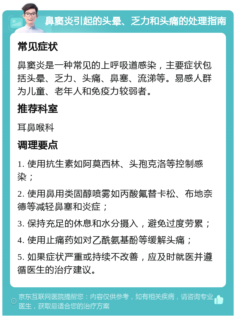 鼻窦炎引起的头晕、乏力和头痛的处理指南 常见症状 鼻窦炎是一种常见的上呼吸道感染，主要症状包括头晕、乏力、头痛、鼻塞、流涕等。易感人群为儿童、老年人和免疫力较弱者。 推荐科室 耳鼻喉科 调理要点 1. 使用抗生素如阿莫西林、头孢克洛等控制感染； 2. 使用鼻用类固醇喷雾如丙酸氟替卡松、布地奈德等减轻鼻塞和炎症； 3. 保持充足的休息和水分摄入，避免过度劳累； 4. 使用止痛药如对乙酰氨基酚等缓解头痛； 5. 如果症状严重或持续不改善，应及时就医并遵循医生的治疗建议。