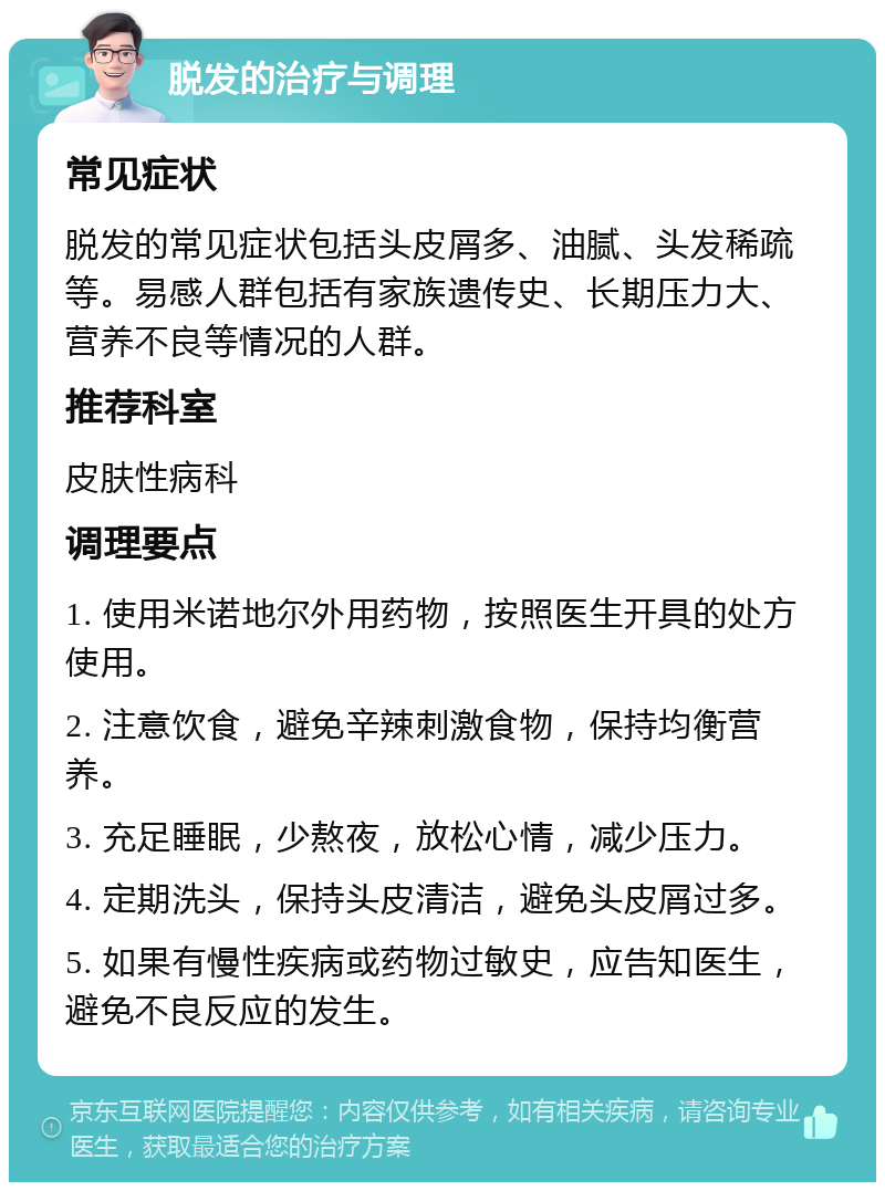 脱发的治疗与调理 常见症状 脱发的常见症状包括头皮屑多、油腻、头发稀疏等。易感人群包括有家族遗传史、长期压力大、营养不良等情况的人群。 推荐科室 皮肤性病科 调理要点 1. 使用米诺地尔外用药物，按照医生开具的处方使用。 2. 注意饮食，避免辛辣刺激食物，保持均衡营养。 3. 充足睡眠，少熬夜，放松心情，减少压力。 4. 定期洗头，保持头皮清洁，避免头皮屑过多。 5. 如果有慢性疾病或药物过敏史，应告知医生，避免不良反应的发生。