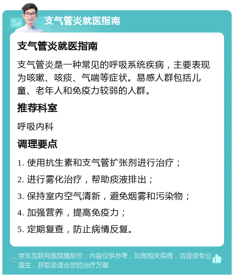 支气管炎就医指南 支气管炎就医指南 支气管炎是一种常见的呼吸系统疾病，主要表现为咳嗽、咳痰、气喘等症状。易感人群包括儿童、老年人和免疫力较弱的人群。 推荐科室 呼吸内科 调理要点 1. 使用抗生素和支气管扩张剂进行治疗； 2. 进行雾化治疗，帮助痰液排出； 3. 保持室内空气清新，避免烟雾和污染物； 4. 加强营养，提高免疫力； 5. 定期复查，防止病情反复。