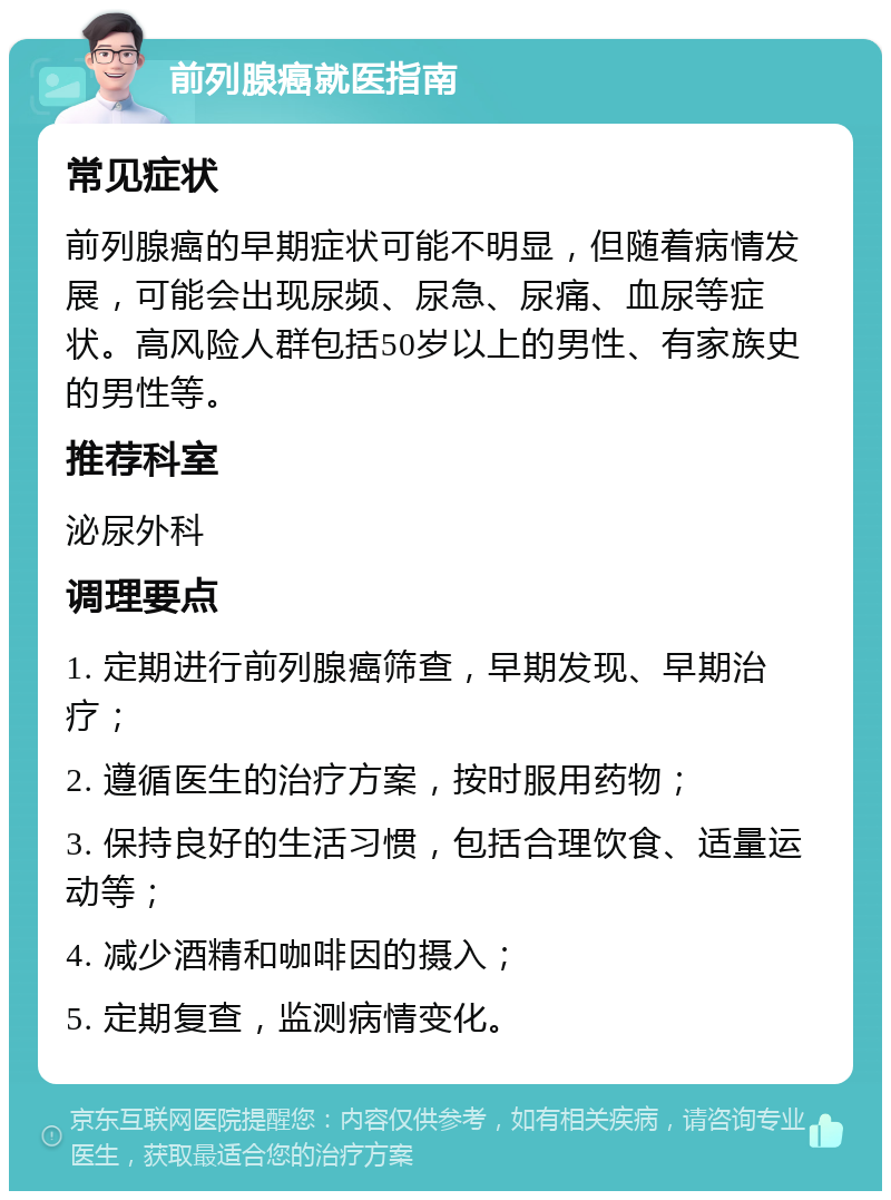 前列腺癌就医指南 常见症状 前列腺癌的早期症状可能不明显，但随着病情发展，可能会出现尿频、尿急、尿痛、血尿等症状。高风险人群包括50岁以上的男性、有家族史的男性等。 推荐科室 泌尿外科 调理要点 1. 定期进行前列腺癌筛查，早期发现、早期治疗； 2. 遵循医生的治疗方案，按时服用药物； 3. 保持良好的生活习惯，包括合理饮食、适量运动等； 4. 减少酒精和咖啡因的摄入； 5. 定期复查，监测病情变化。