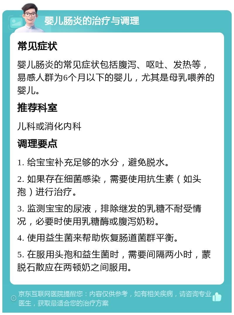 婴儿肠炎的治疗与调理 常见症状 婴儿肠炎的常见症状包括腹泻、呕吐、发热等，易感人群为6个月以下的婴儿，尤其是母乳喂养的婴儿。 推荐科室 儿科或消化内科 调理要点 1. 给宝宝补充足够的水分，避免脱水。 2. 如果存在细菌感染，需要使用抗生素（如头孢）进行治疗。 3. 监测宝宝的尿液，排除继发的乳糖不耐受情况，必要时使用乳糖酶或腹泻奶粉。 4. 使用益生菌来帮助恢复肠道菌群平衡。 5. 在服用头孢和益生菌时，需要间隔两小时，蒙脱石散应在两顿奶之间服用。