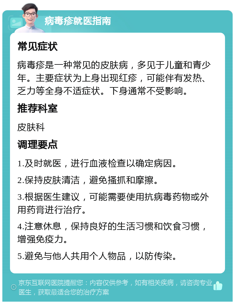 病毒疹就医指南 常见症状 病毒疹是一种常见的皮肤病，多见于儿童和青少年。主要症状为上身出现红疹，可能伴有发热、乏力等全身不适症状。下身通常不受影响。 推荐科室 皮肤科 调理要点 1.及时就医，进行血液检查以确定病因。 2.保持皮肤清洁，避免搔抓和摩擦。 3.根据医生建议，可能需要使用抗病毒药物或外用药膏进行治疗。 4.注意休息，保持良好的生活习惯和饮食习惯，增强免疫力。 5.避免与他人共用个人物品，以防传染。