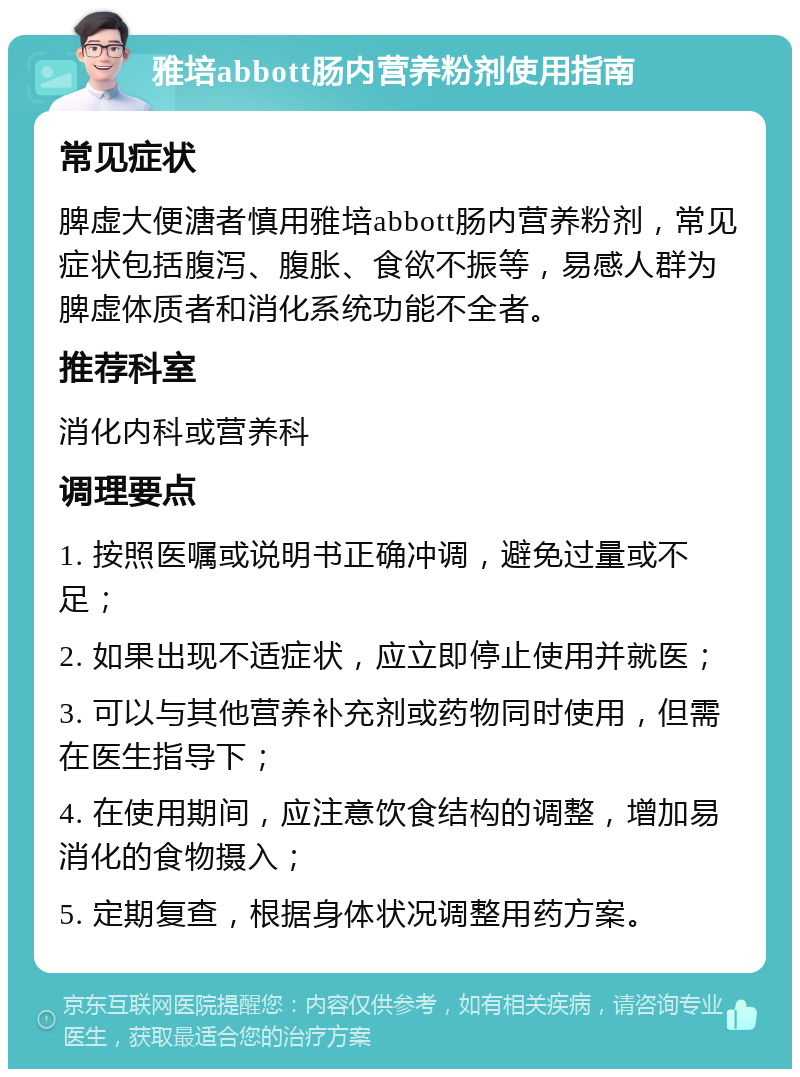 雅培abbott肠内营养粉剂使用指南 常见症状 脾虚大便溏者慎用雅培abbott肠内营养粉剂，常见症状包括腹泻、腹胀、食欲不振等，易感人群为脾虚体质者和消化系统功能不全者。 推荐科室 消化内科或营养科 调理要点 1. 按照医嘱或说明书正确冲调，避免过量或不足； 2. 如果出现不适症状，应立即停止使用并就医； 3. 可以与其他营养补充剂或药物同时使用，但需在医生指导下； 4. 在使用期间，应注意饮食结构的调整，增加易消化的食物摄入； 5. 定期复查，根据身体状况调整用药方案。