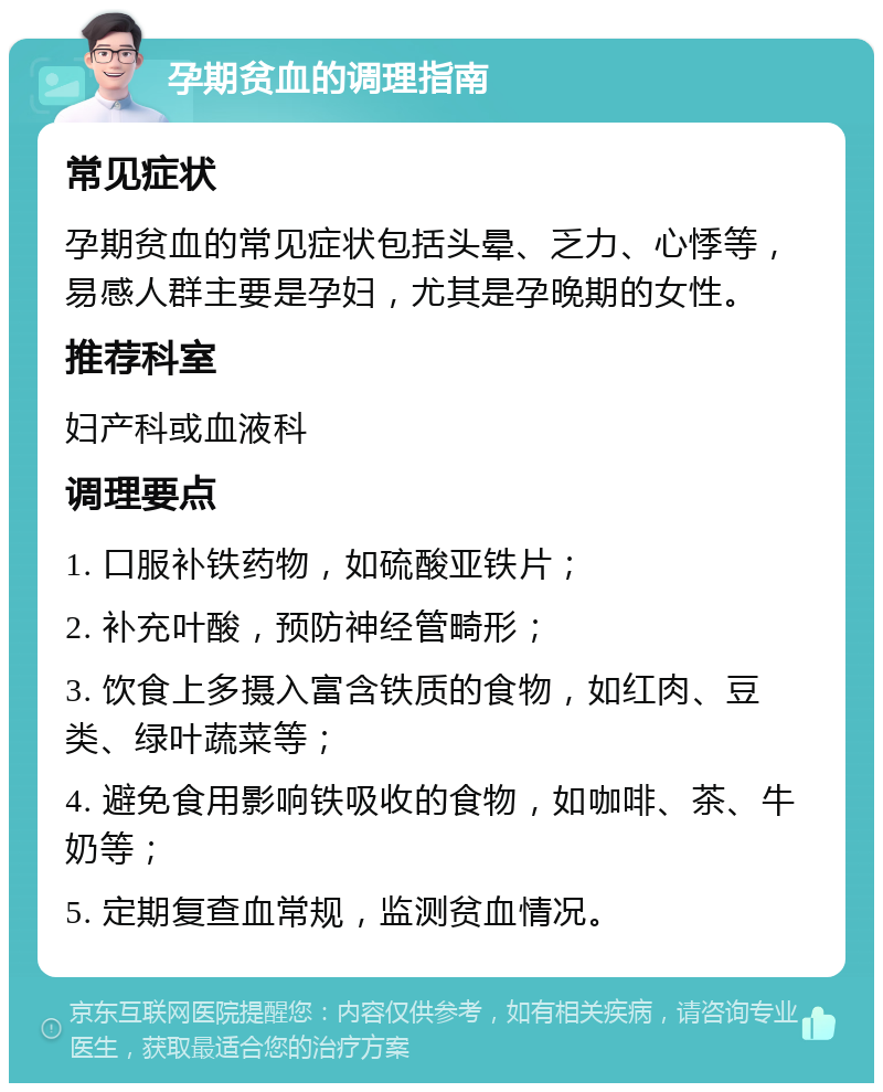 孕期贫血的调理指南 常见症状 孕期贫血的常见症状包括头晕、乏力、心悸等，易感人群主要是孕妇，尤其是孕晚期的女性。 推荐科室 妇产科或血液科 调理要点 1. 口服补铁药物，如硫酸亚铁片； 2. 补充叶酸，预防神经管畸形； 3. 饮食上多摄入富含铁质的食物，如红肉、豆类、绿叶蔬菜等； 4. 避免食用影响铁吸收的食物，如咖啡、茶、牛奶等； 5. 定期复查血常规，监测贫血情况。