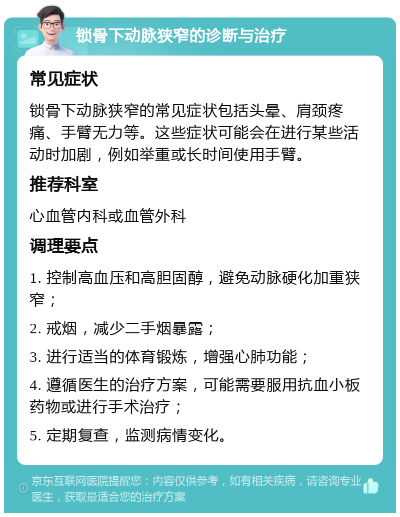 锁骨下动脉狭窄的诊断与治疗 常见症状 锁骨下动脉狭窄的常见症状包括头晕、肩颈疼痛、手臂无力等。这些症状可能会在进行某些活动时加剧，例如举重或长时间使用手臂。 推荐科室 心血管内科或血管外科 调理要点 1. 控制高血压和高胆固醇，避免动脉硬化加重狭窄； 2. 戒烟，减少二手烟暴露； 3. 进行适当的体育锻炼，增强心肺功能； 4. 遵循医生的治疗方案，可能需要服用抗血小板药物或进行手术治疗； 5. 定期复查，监测病情变化。