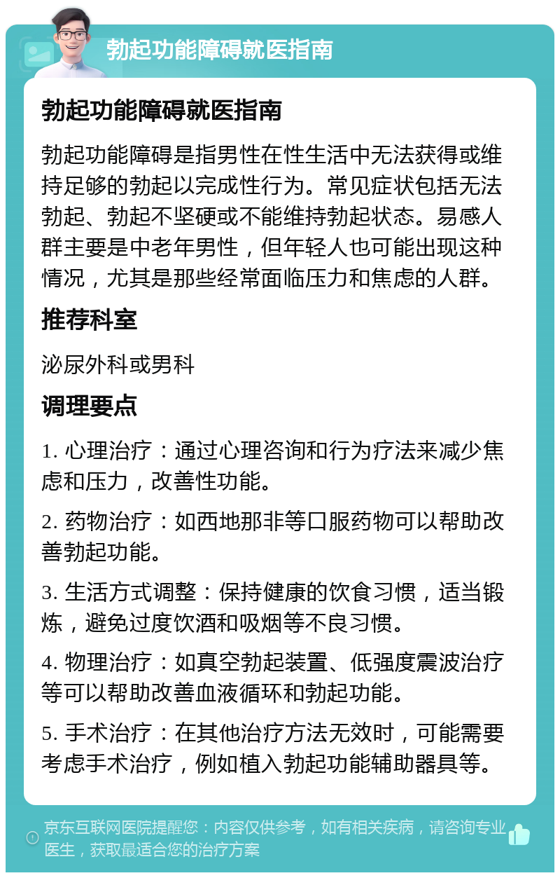 勃起功能障碍就医指南 勃起功能障碍就医指南 勃起功能障碍是指男性在性生活中无法获得或维持足够的勃起以完成性行为。常见症状包括无法勃起、勃起不坚硬或不能维持勃起状态。易感人群主要是中老年男性，但年轻人也可能出现这种情况，尤其是那些经常面临压力和焦虑的人群。 推荐科室 泌尿外科或男科 调理要点 1. 心理治疗：通过心理咨询和行为疗法来减少焦虑和压力，改善性功能。 2. 药物治疗：如西地那非等口服药物可以帮助改善勃起功能。 3. 生活方式调整：保持健康的饮食习惯，适当锻炼，避免过度饮酒和吸烟等不良习惯。 4. 物理治疗：如真空勃起装置、低强度震波治疗等可以帮助改善血液循环和勃起功能。 5. 手术治疗：在其他治疗方法无效时，可能需要考虑手术治疗，例如植入勃起功能辅助器具等。