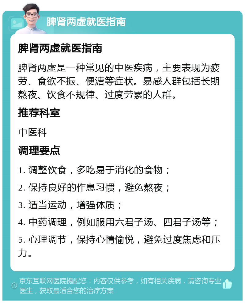 脾肾两虚就医指南 脾肾两虚就医指南 脾肾两虚是一种常见的中医疾病，主要表现为疲劳、食欲不振、便溏等症状。易感人群包括长期熬夜、饮食不规律、过度劳累的人群。 推荐科室 中医科 调理要点 1. 调整饮食，多吃易于消化的食物； 2. 保持良好的作息习惯，避免熬夜； 3. 适当运动，增强体质； 4. 中药调理，例如服用六君子汤、四君子汤等； 5. 心理调节，保持心情愉悦，避免过度焦虑和压力。