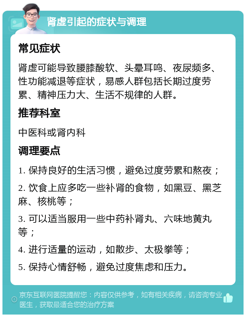 肾虚引起的症状与调理 常见症状 肾虚可能导致腰膝酸软、头晕耳鸣、夜尿频多、性功能减退等症状，易感人群包括长期过度劳累、精神压力大、生活不规律的人群。 推荐科室 中医科或肾内科 调理要点 1. 保持良好的生活习惯，避免过度劳累和熬夜； 2. 饮食上应多吃一些补肾的食物，如黑豆、黑芝麻、核桃等； 3. 可以适当服用一些中药补肾丸、六味地黄丸等； 4. 进行适量的运动，如散步、太极拳等； 5. 保持心情舒畅，避免过度焦虑和压力。