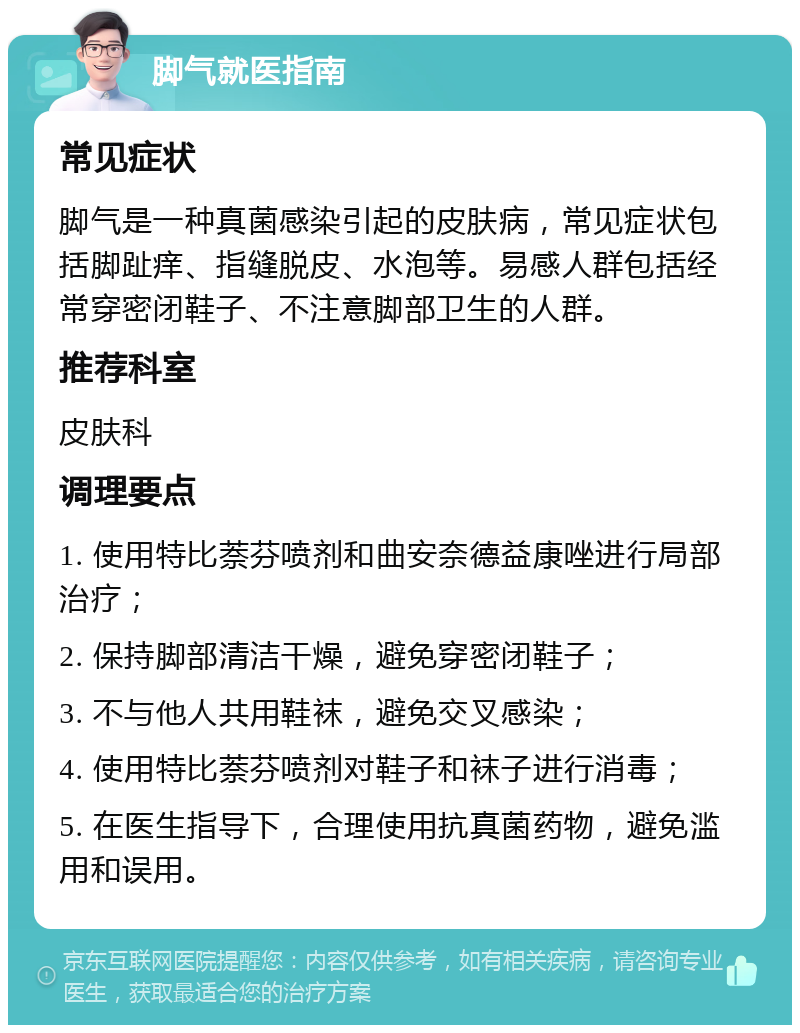 脚气就医指南 常见症状 脚气是一种真菌感染引起的皮肤病，常见症状包括脚趾痒、指缝脱皮、水泡等。易感人群包括经常穿密闭鞋子、不注意脚部卫生的人群。 推荐科室 皮肤科 调理要点 1. 使用特比萘芬喷剂和曲安奈德益康唑进行局部治疗； 2. 保持脚部清洁干燥，避免穿密闭鞋子； 3. 不与他人共用鞋袜，避免交叉感染； 4. 使用特比萘芬喷剂对鞋子和袜子进行消毒； 5. 在医生指导下，合理使用抗真菌药物，避免滥用和误用。