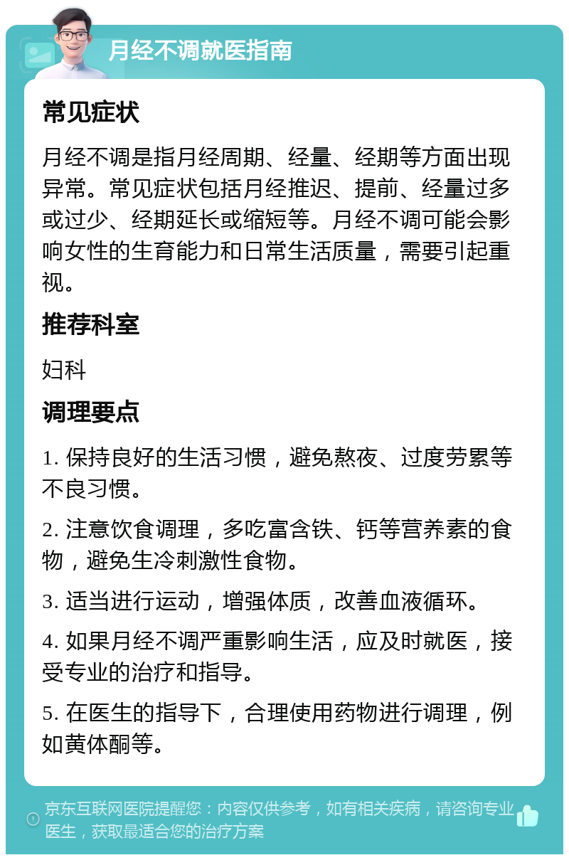 月经不调就医指南 常见症状 月经不调是指月经周期、经量、经期等方面出现异常。常见症状包括月经推迟、提前、经量过多或过少、经期延长或缩短等。月经不调可能会影响女性的生育能力和日常生活质量，需要引起重视。 推荐科室 妇科 调理要点 1. 保持良好的生活习惯，避免熬夜、过度劳累等不良习惯。 2. 注意饮食调理，多吃富含铁、钙等营养素的食物，避免生冷刺激性食物。 3. 适当进行运动，增强体质，改善血液循环。 4. 如果月经不调严重影响生活，应及时就医，接受专业的治疗和指导。 5. 在医生的指导下，合理使用药物进行调理，例如黄体酮等。