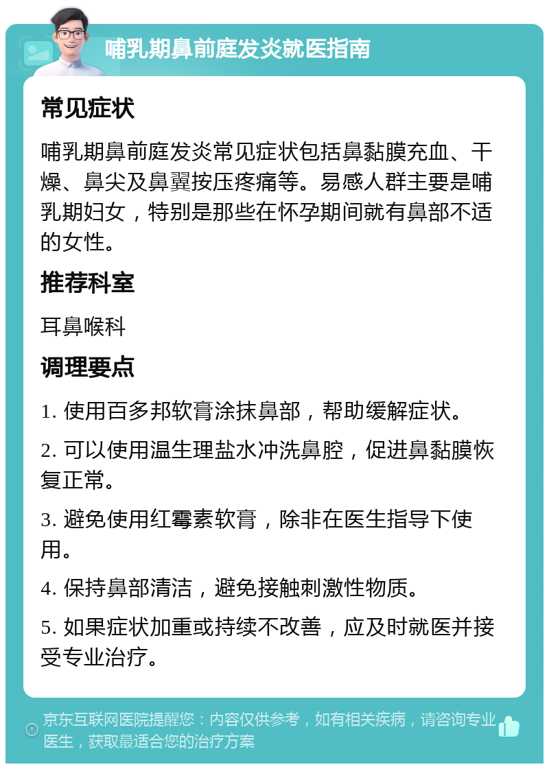 哺乳期鼻前庭发炎就医指南 常见症状 哺乳期鼻前庭发炎常见症状包括鼻黏膜充血、干燥、鼻尖及鼻翼按压疼痛等。易感人群主要是哺乳期妇女，特别是那些在怀孕期间就有鼻部不适的女性。 推荐科室 耳鼻喉科 调理要点 1. 使用百多邦软膏涂抹鼻部，帮助缓解症状。 2. 可以使用温生理盐水冲洗鼻腔，促进鼻黏膜恢复正常。 3. 避免使用红霉素软膏，除非在医生指导下使用。 4. 保持鼻部清洁，避免接触刺激性物质。 5. 如果症状加重或持续不改善，应及时就医并接受专业治疗。