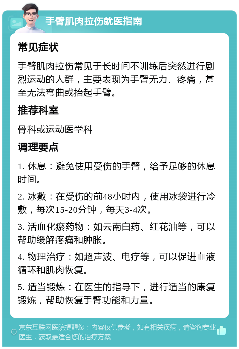 手臂肌肉拉伤就医指南 常见症状 手臂肌肉拉伤常见于长时间不训练后突然进行剧烈运动的人群，主要表现为手臂无力、疼痛，甚至无法弯曲或抬起手臂。 推荐科室 骨科或运动医学科 调理要点 1. 休息：避免使用受伤的手臂，给予足够的休息时间。 2. 冰敷：在受伤的前48小时内，使用冰袋进行冷敷，每次15-20分钟，每天3-4次。 3. 活血化瘀药物：如云南白药、红花油等，可以帮助缓解疼痛和肿胀。 4. 物理治疗：如超声波、电疗等，可以促进血液循环和肌肉恢复。 5. 适当锻炼：在医生的指导下，进行适当的康复锻炼，帮助恢复手臂功能和力量。