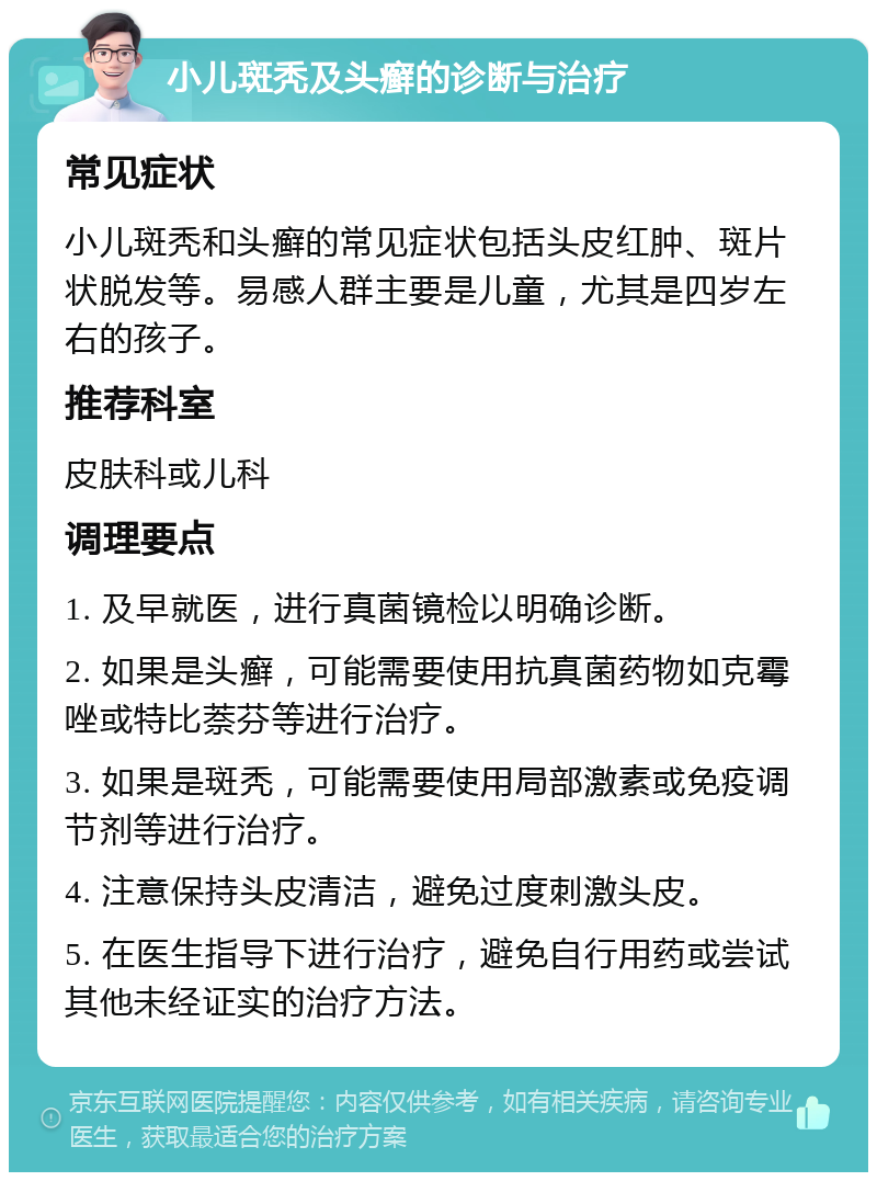 小儿斑秃及头癣的诊断与治疗 常见症状 小儿斑秃和头癣的常见症状包括头皮红肿、斑片状脱发等。易感人群主要是儿童，尤其是四岁左右的孩子。 推荐科室 皮肤科或儿科 调理要点 1. 及早就医，进行真菌镜检以明确诊断。 2. 如果是头癣，可能需要使用抗真菌药物如克霉唑或特比萘芬等进行治疗。 3. 如果是斑秃，可能需要使用局部激素或免疫调节剂等进行治疗。 4. 注意保持头皮清洁，避免过度刺激头皮。 5. 在医生指导下进行治疗，避免自行用药或尝试其他未经证实的治疗方法。