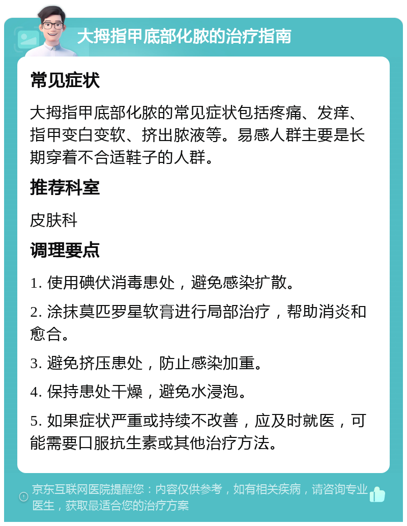 大拇指甲底部化脓的治疗指南 常见症状 大拇指甲底部化脓的常见症状包括疼痛、发痒、指甲变白变软、挤出脓液等。易感人群主要是长期穿着不合适鞋子的人群。 推荐科室 皮肤科 调理要点 1. 使用碘伏消毒患处，避免感染扩散。 2. 涂抹莫匹罗星软膏进行局部治疗，帮助消炎和愈合。 3. 避免挤压患处，防止感染加重。 4. 保持患处干燥，避免水浸泡。 5. 如果症状严重或持续不改善，应及时就医，可能需要口服抗生素或其他治疗方法。