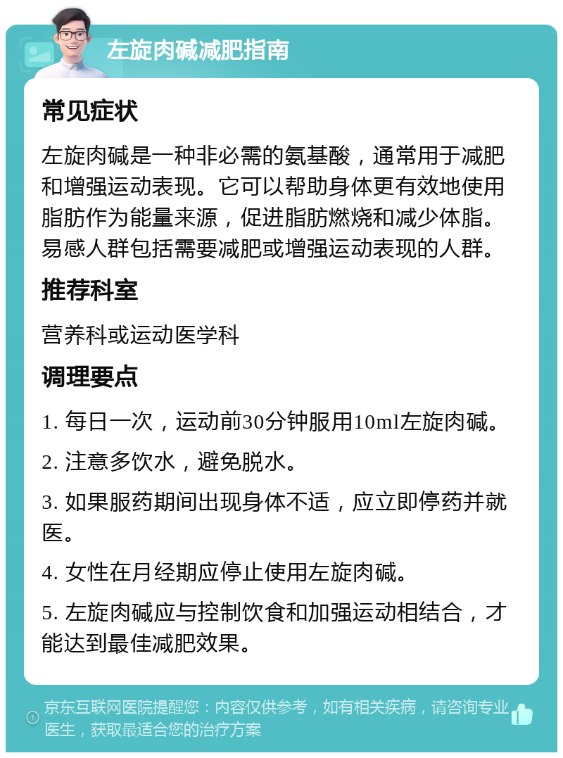 左旋肉碱减肥指南 常见症状 左旋肉碱是一种非必需的氨基酸，通常用于减肥和增强运动表现。它可以帮助身体更有效地使用脂肪作为能量来源，促进脂肪燃烧和减少体脂。易感人群包括需要减肥或增强运动表现的人群。 推荐科室 营养科或运动医学科 调理要点 1. 每日一次，运动前30分钟服用10ml左旋肉碱。 2. 注意多饮水，避免脱水。 3. 如果服药期间出现身体不适，应立即停药并就医。 4. 女性在月经期应停止使用左旋肉碱。 5. 左旋肉碱应与控制饮食和加强运动相结合，才能达到最佳减肥效果。