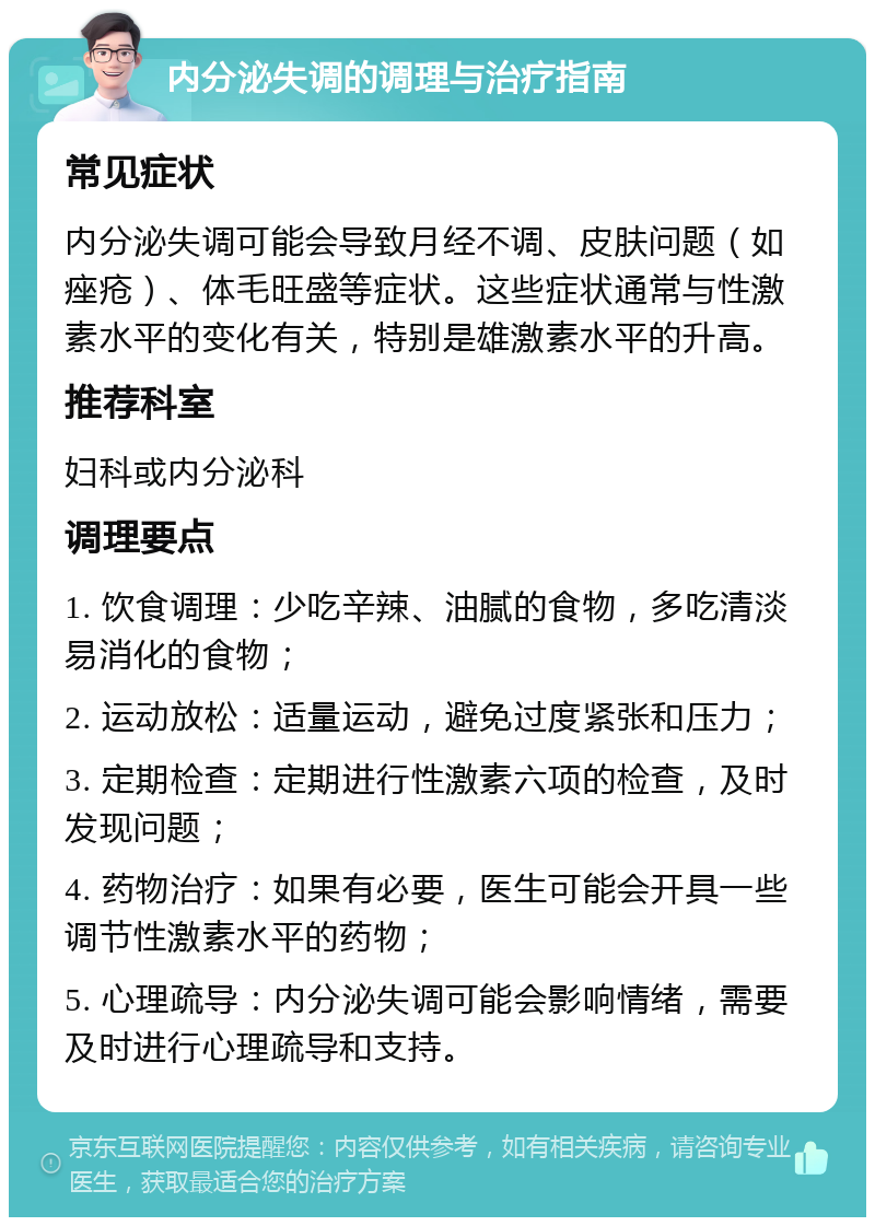 内分泌失调的调理与治疗指南 常见症状 内分泌失调可能会导致月经不调、皮肤问题（如痤疮）、体毛旺盛等症状。这些症状通常与性激素水平的变化有关，特别是雄激素水平的升高。 推荐科室 妇科或内分泌科 调理要点 1. 饮食调理：少吃辛辣、油腻的食物，多吃清淡易消化的食物； 2. 运动放松：适量运动，避免过度紧张和压力； 3. 定期检查：定期进行性激素六项的检查，及时发现问题； 4. 药物治疗：如果有必要，医生可能会开具一些调节性激素水平的药物； 5. 心理疏导：内分泌失调可能会影响情绪，需要及时进行心理疏导和支持。