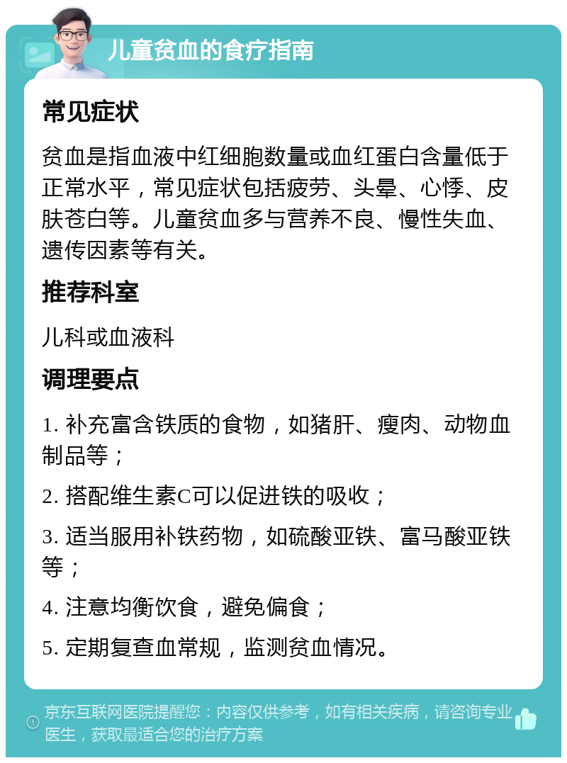 儿童贫血的食疗指南 常见症状 贫血是指血液中红细胞数量或血红蛋白含量低于正常水平，常见症状包括疲劳、头晕、心悸、皮肤苍白等。儿童贫血多与营养不良、慢性失血、遗传因素等有关。 推荐科室 儿科或血液科 调理要点 1. 补充富含铁质的食物，如猪肝、瘦肉、动物血制品等； 2. 搭配维生素C可以促进铁的吸收； 3. 适当服用补铁药物，如硫酸亚铁、富马酸亚铁等； 4. 注意均衡饮食，避免偏食； 5. 定期复查血常规，监测贫血情况。