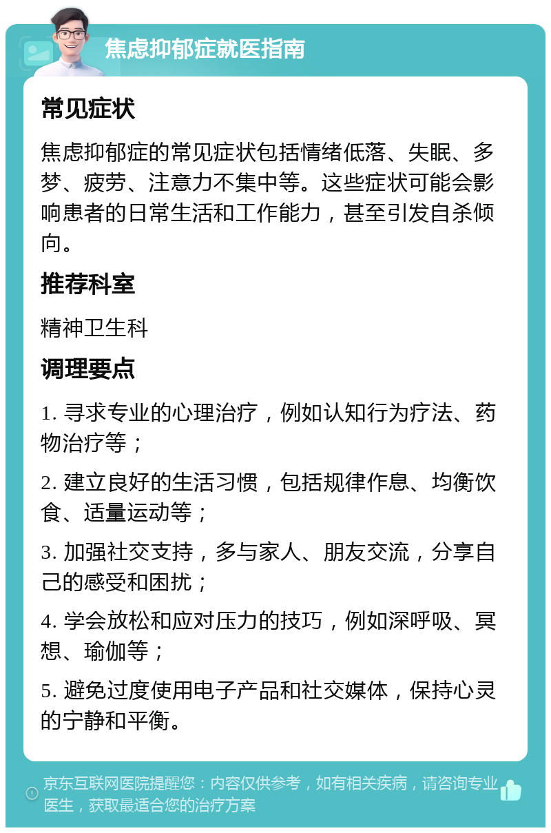 焦虑抑郁症就医指南 常见症状 焦虑抑郁症的常见症状包括情绪低落、失眠、多梦、疲劳、注意力不集中等。这些症状可能会影响患者的日常生活和工作能力，甚至引发自杀倾向。 推荐科室 精神卫生科 调理要点 1. 寻求专业的心理治疗，例如认知行为疗法、药物治疗等； 2. 建立良好的生活习惯，包括规律作息、均衡饮食、适量运动等； 3. 加强社交支持，多与家人、朋友交流，分享自己的感受和困扰； 4. 学会放松和应对压力的技巧，例如深呼吸、冥想、瑜伽等； 5. 避免过度使用电子产品和社交媒体，保持心灵的宁静和平衡。