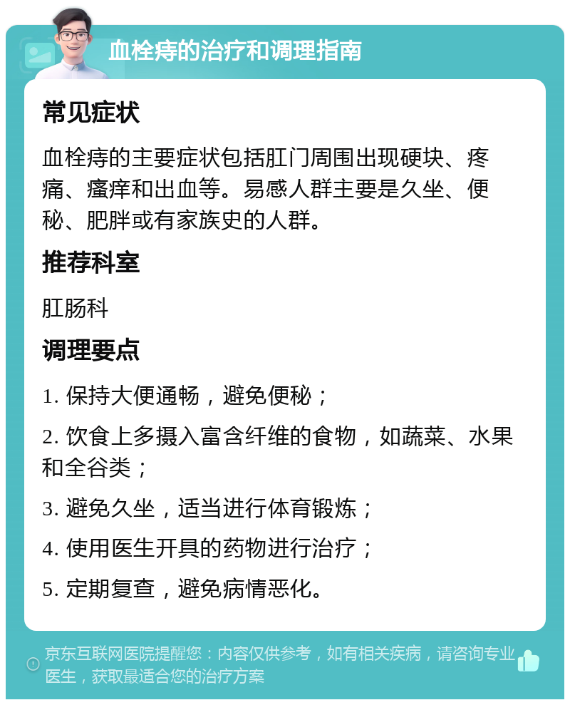 血栓痔的治疗和调理指南 常见症状 血栓痔的主要症状包括肛门周围出现硬块、疼痛、瘙痒和出血等。易感人群主要是久坐、便秘、肥胖或有家族史的人群。 推荐科室 肛肠科 调理要点 1. 保持大便通畅，避免便秘； 2. 饮食上多摄入富含纤维的食物，如蔬菜、水果和全谷类； 3. 避免久坐，适当进行体育锻炼； 4. 使用医生开具的药物进行治疗； 5. 定期复查，避免病情恶化。